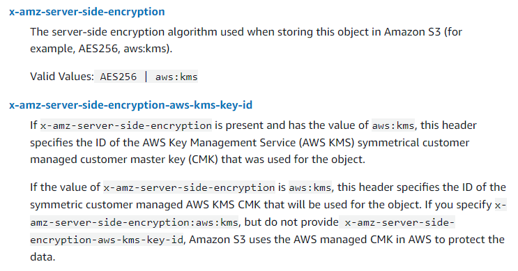 PutObject Documentation Screenshot x-amz-server-side-encryption The server-side encryption algorithm used when storing this object in Amazon S3 (for example, AES256, aws:kms). Valid Values: AES256 | aws:kms x-amz-server-side-encryption-aws-kms-key-id If x-amz-server-side-encryption is present and has the value of aws:kms, this header specifies the ID of the AWS Key Management Service (AWS KMS) symmetrical customer managed customer master key (CMK) that was used for the object. If the value of x-amz-server-side-encryption is aws:kms, this header specifies the ID of the symmetric customer managed AWS KMS CMK that will be used for the object. If you specify x-amz-server-side-encryption:aws:kms, but do not provide x-amz-server-side-encryption-aws-kms-key-id, Amazon S3 uses the AWS managed CMK in AWS to protect the data.